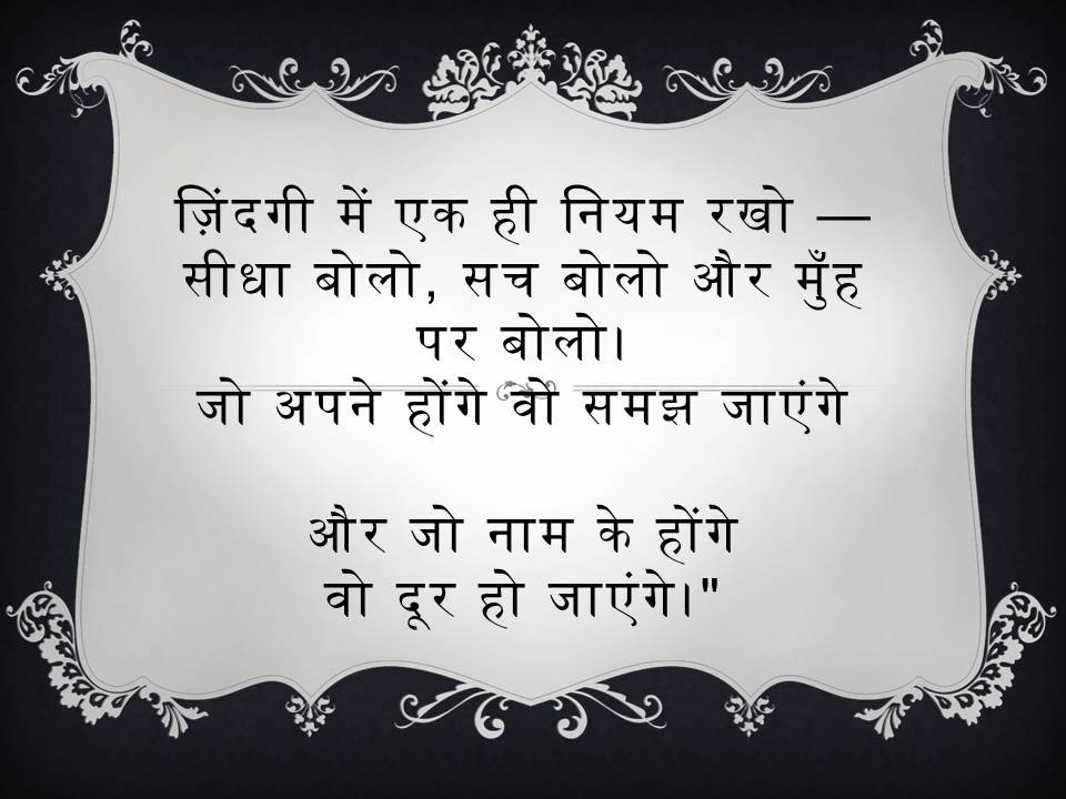 ज़िंदगी में एक ही नियम रखो — सीधा बोलो, सच बोलो और मुँह पर बोलो। जो अपने होंगे वो समझ जाएंगे और जो नाम के होंगे वो दूर हो जाएंगे।" Keep only one rule in life - Speak straight, speak the truth and speak it face to face. Those who are your own will understand And those who are just in name Will go away." Open in Google Translate